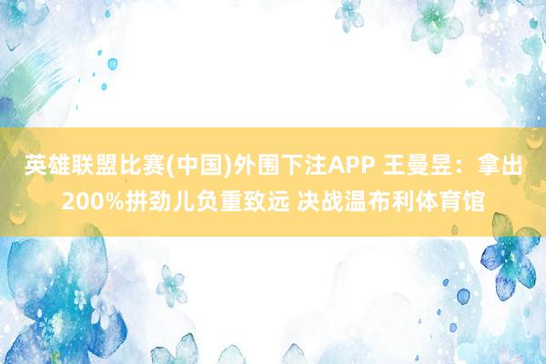 英雄联盟比赛(中国)外围下注APP 王曼昱:拿出200%拼劲儿负重致远 决战温布利体育馆