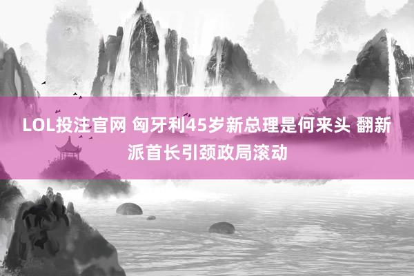 LOL投注官网 匈牙利45岁新总理是何来头 翻新派首长引颈政局滚动