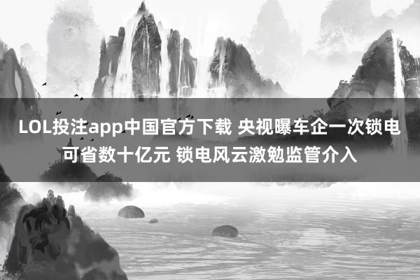 LOL投注app中国官方下载 央视曝车企一次锁电可省数十亿元 锁电风云激勉监管介入
