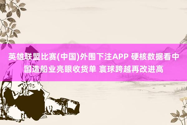 英雄联盟比赛(中国)外围下注APP 硬核数据看中国造船业亮眼收货单 寰球跨越再改进高
