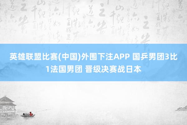 英雄联盟比赛(中国)外围下注APP 国乒男团3比1法国男团 晋级决赛战日本