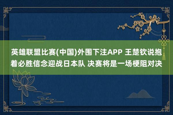 英雄联盟比赛(中国)外围下注APP 王楚钦说抱着必胜信念迎战日本队 决赛将是一场梗阻对决