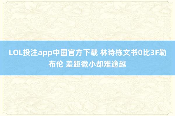 LOL投注app中国官方下载 林诗栋文书0比3F勒布伦 差距微小却难逾越