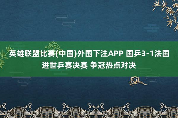 英雄联盟比赛(中国)外围下注APP 国乒3-1法国进世乒赛决赛 争冠热点对决
