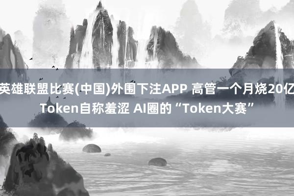 英雄联盟比赛(中国)外围下注APP 高管一个月烧20亿Token自称羞涩 AI圈的“Token大赛”
