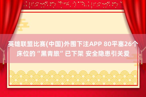 英雄联盟比赛(中国)外围下注APP 80平塞26个床位的“黑青旅”已下架 安全隐患引关爱
