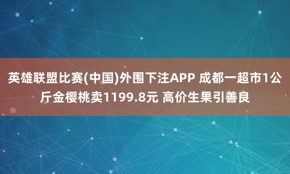 英雄联盟比赛(中国)外围下注APP 成都一超市1公斤金樱桃卖1199.8元 高价生果引善良