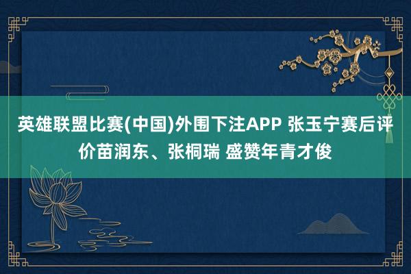 英雄联盟比赛(中国)外围下注APP 张玉宁赛后评价苗润东、张桐瑞 盛赞年青才俊