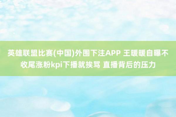 英雄联盟比赛(中国)外围下注APP 王暖暖自曝不收尾涨粉kpi下播就挨骂 直播背后的压力