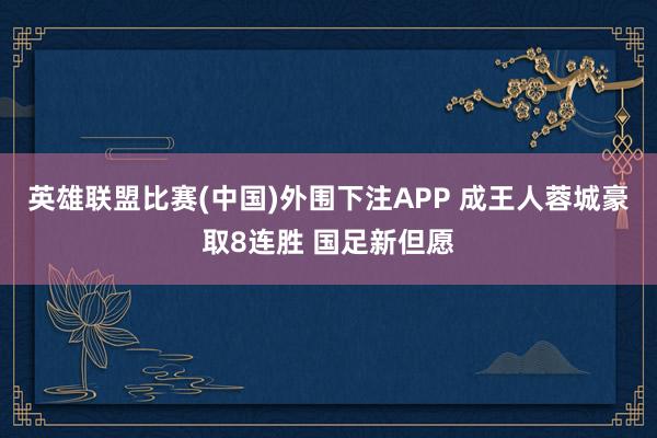 英雄联盟比赛(中国)外围下注APP 成王人蓉城豪取8连胜 国足新但愿