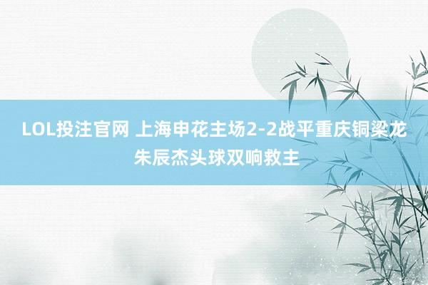 LOL投注官网 上海申花主场2-2战平重庆铜梁龙 朱辰杰头球双响救主