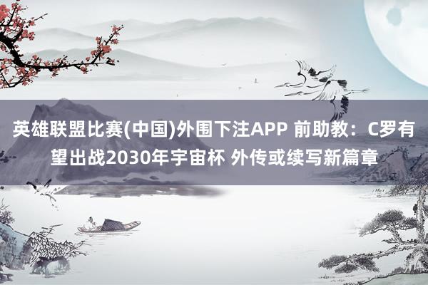 英雄联盟比赛(中国)外围下注APP 前助教：C罗有望出战2030年宇宙杯 外传或续写新篇章