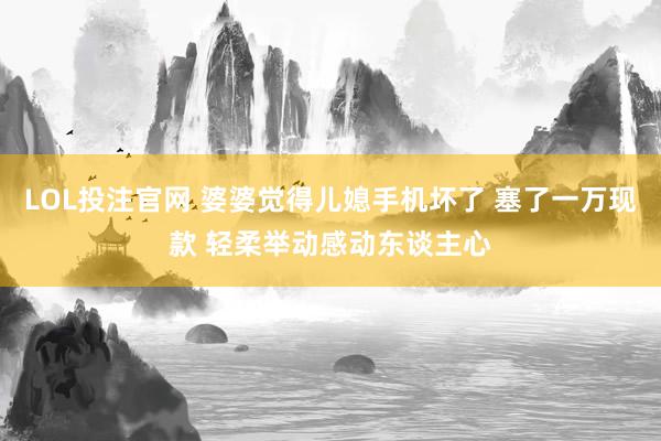 LOL投注官网 婆婆觉得儿媳手机坏了 塞了一万现款 轻柔举动感动东谈主心