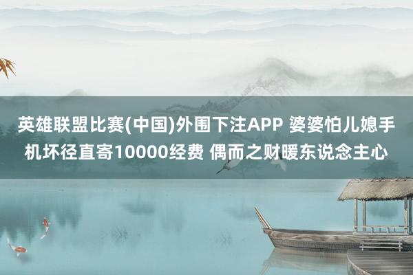 英雄联盟比赛(中国)外围下注APP 婆婆怕儿媳手机坏径直寄10000经费 偶而之财暖东说念主心