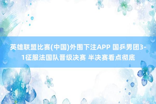 英雄联盟比赛(中国)外围下注APP 国乒男团3-1征服法国队晋级决赛 半决赛看点彻底