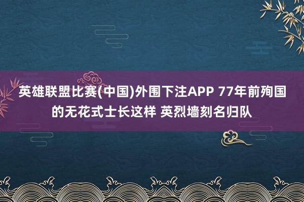 英雄联盟比赛(中国)外围下注APP 77年前殉国的无花式士长这样 英烈墙刻名归队