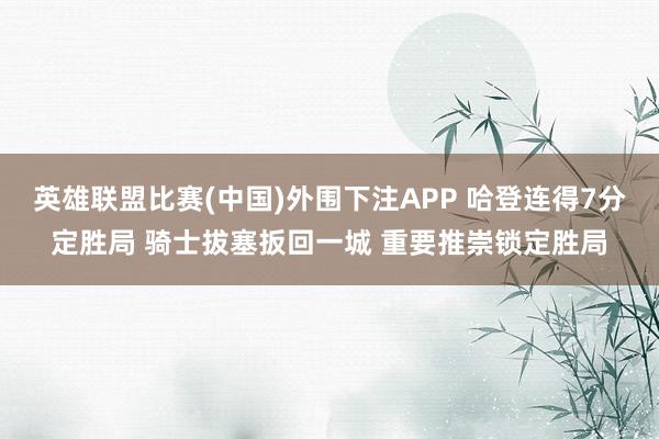 英雄联盟比赛(中国)外围下注APP 哈登连得7分定胜局 骑士拔塞扳回一城 重要推崇锁定胜局