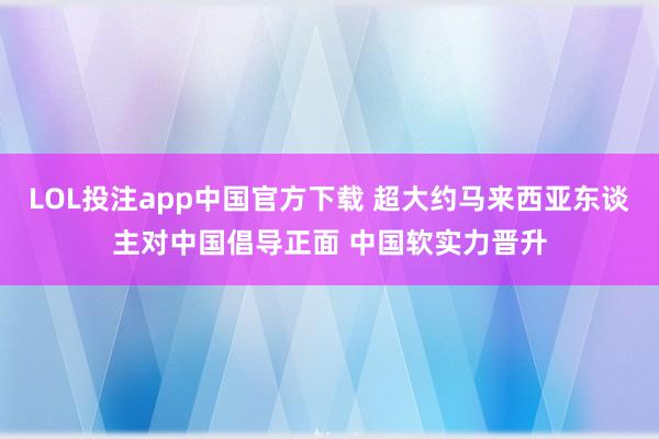 LOL投注app中国官方下载 超大约马来西亚东谈主对中国倡导正面 中国软实力晋升