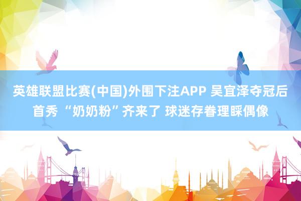 英雄联盟比赛(中国)外围下注APP 吴宜泽夺冠后首秀 “奶奶粉”齐来了 球迷存眷理睬偶像