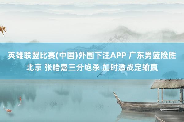 英雄联盟比赛(中国)外围下注APP 广东男篮险胜北京 张皓嘉三分绝杀 加时激战定输赢