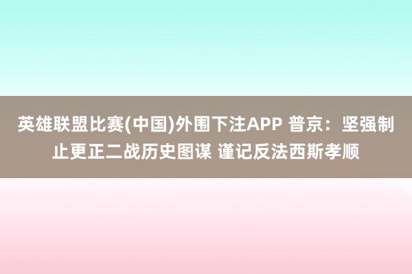 英雄联盟比赛(中国)外围下注APP 普京：坚强制止更正二战历史图谋 谨记反法西斯孝顺
