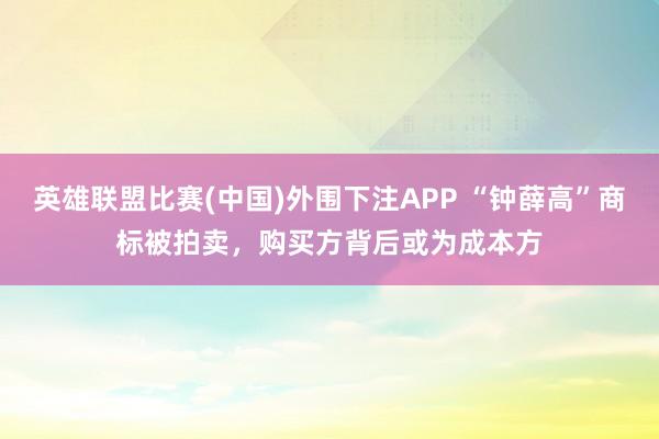 英雄联盟比赛(中国)外围下注APP “钟薛高”商标被拍卖，购买方背后或为成本方