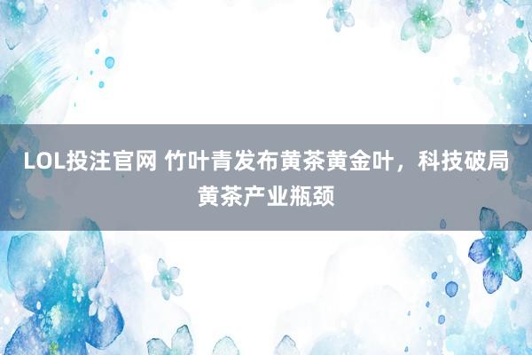 LOL投注官网 竹叶青发布黄茶黄金叶，科技破局黄茶产业瓶颈