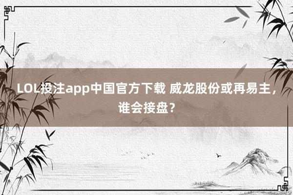 LOL投注app中国官方下载 威龙股份或再易主，谁会接盘？