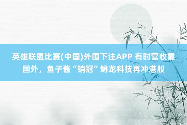 英雄联盟比赛(中国)外围下注APP 有时营收靠国外，鱼子酱“销冠”鲟龙科技再冲港股