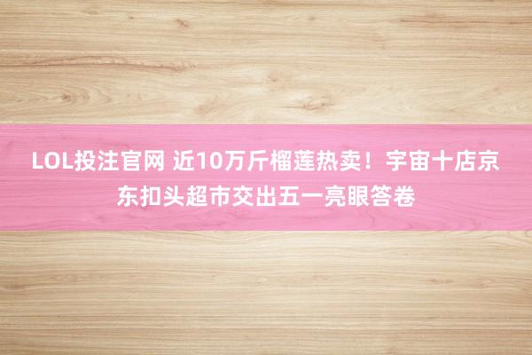 LOL投注官网 近10万斤榴莲热卖！宇宙十店京东扣头超市交出五一亮眼答卷