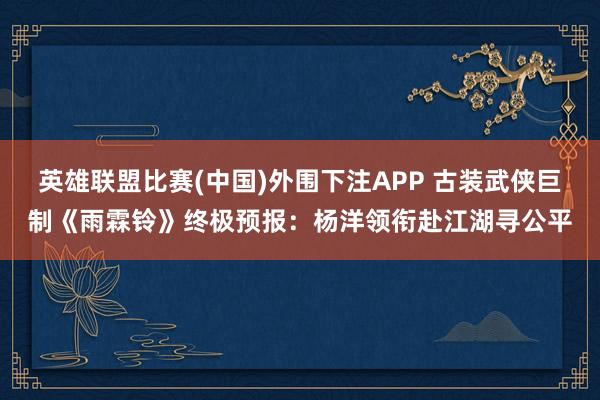 英雄联盟比赛(中国)外围下注APP 古装武侠巨制《雨霖铃》终极预报:杨洋领衔赴江湖寻公平