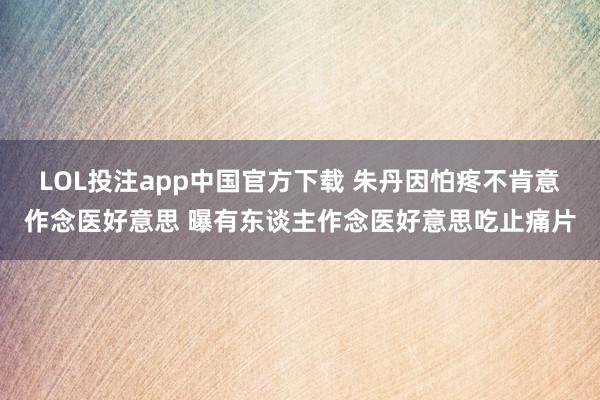 LOL投注app中国官方下载 朱丹因怕疼不肯意作念医好意思 曝有东谈主作念医好意思吃止痛片