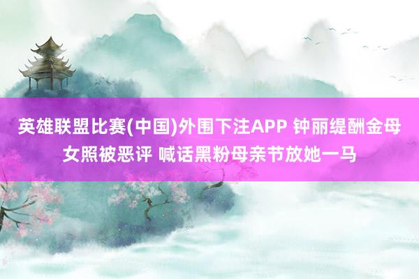 英雄联盟比赛(中国)外围下注APP 钟丽缇酬金母女照被恶评 喊话黑粉母亲节放她一马
