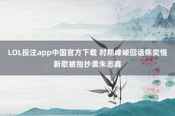 LOL投注app中国官方下载 时期峰峻回话陈奕恒新歌被指抄袭朱志鑫