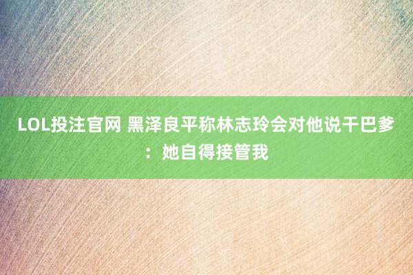 LOL投注官网 黑泽良平称林志玲会对他说干巴爹：她自得接管我