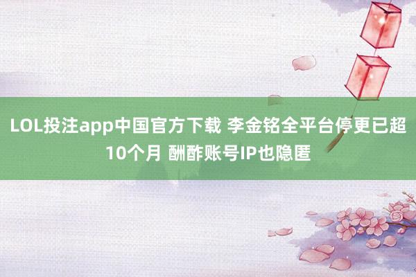 LOL投注app中国官方下载 李金铭全平台停更已超10个月 酬酢账号IP也隐匿