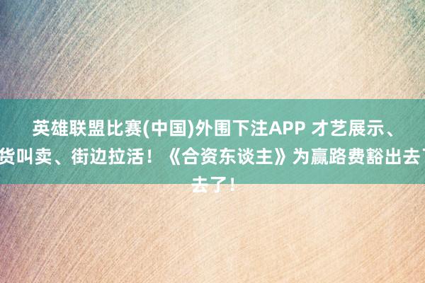 英雄联盟比赛(中国)外围下注APP 才艺展示、进货叫卖、街边拉活！《合资东谈主》为赢路费豁出去了！