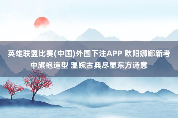 英雄联盟比赛(中国)外围下注APP 欧阳娜娜新考中旗袍造型 温婉古典尽显东方诗意