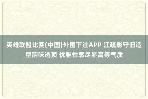 英雄联盟比赛(中国)外围下注APP 江疏影守旧造型韵味透顶 优雅性感尽显高等气质