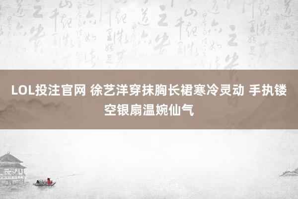 LOL投注官网 徐艺洋穿抹胸长裙寒冷灵动 手执镂空银扇温婉仙气