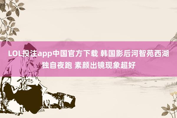 LOL投注app中国官方下载 韩国影后河智苑西湖独自夜跑 素颜出镜现象超好