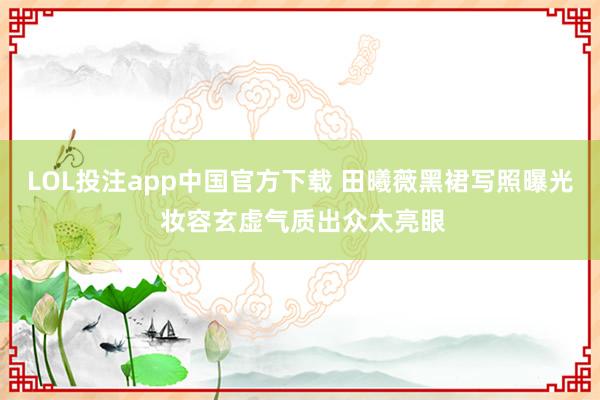 LOL投注app中国官方下载 田曦薇黑裙写照曝光 妆容玄虚气质出众太亮眼