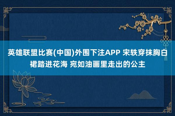 英雄联盟比赛(中国)外围下注APP 宋轶穿抹胸白裙踏进花海 宛如油画里走出的公主