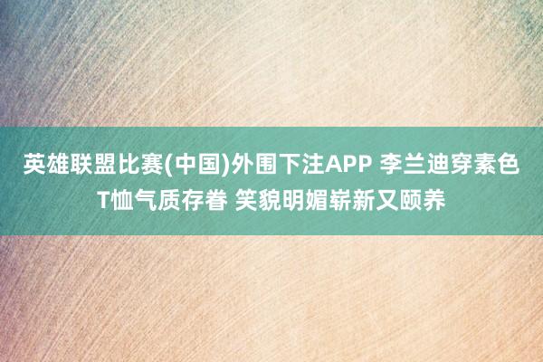 英雄联盟比赛(中国)外围下注APP 李兰迪穿素色T恤气质存眷 笑貌明媚崭新又颐养
