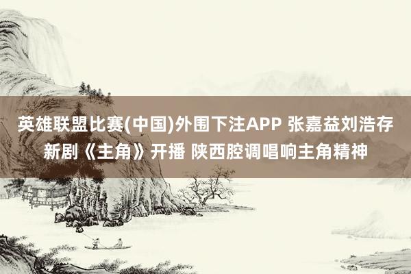 英雄联盟比赛(中国)外围下注APP 张嘉益刘浩存新剧《主角》开播 陕西腔调唱响主角精神