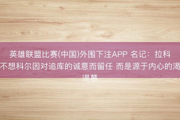 英雄联盟比赛(中国)外围下注APP 名记:拉科布不想科尔因对追库的诚意而留任 而是源于内心的渴慕