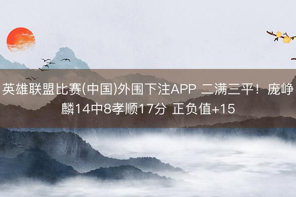 英雄联盟比赛(中国)外围下注APP 二满三平！庞峥麟14中8孝顺17分 正负值+15