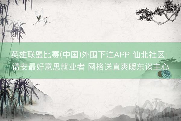 英雄联盟比赛(中国)外围下注APP 仙北社区: 请安最好意思就业者 网格送直爽暖东谈主心