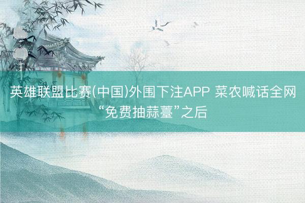 英雄联盟比赛(中国)外围下注APP 菜农喊话全网“免费抽蒜薹”之后