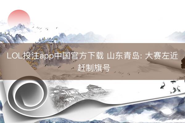 LOL投注app中国官方下载 山东青岛: 大赛左近 赶制旗号